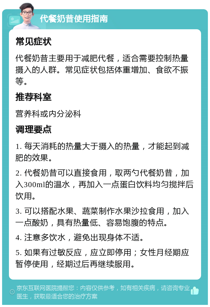 代餐奶昔使用指南 常见症状 代餐奶昔主要用于减肥代餐，适合需要控制热量摄入的人群。常见症状包括体重增加、食欲不振等。 推荐科室 营养科或内分泌科 调理要点 1. 每天消耗的热量大于摄入的热量，才能起到减肥的效果。 2. 代餐奶昔可以直接食用，取两勺代餐奶昔，加入300ml的温水，再加入一点蛋白饮料均匀搅拌后饮用。 3. 可以搭配水果、蔬菜制作水果沙拉食用，加入一点酸奶，具有热量低、容易饱腹的特点。 4. 注意多饮水，避免出现身体不适。 5. 如果有过敏反应，应立即停用；女性月经期应暂停使用，经期过后再继续服用。