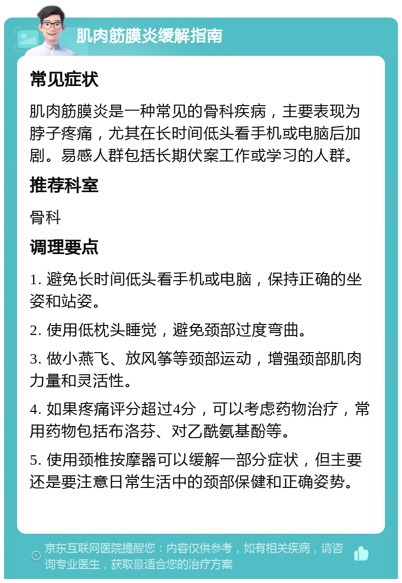 肌肉筋膜炎缓解指南 常见症状 肌肉筋膜炎是一种常见的骨科疾病，主要表现为脖子疼痛，尤其在长时间低头看手机或电脑后加剧。易感人群包括长期伏案工作或学习的人群。 推荐科室 骨科 调理要点 1. 避免长时间低头看手机或电脑，保持正确的坐姿和站姿。 2. 使用低枕头睡觉，避免颈部过度弯曲。 3. 做小燕飞、放风筝等颈部运动，增强颈部肌肉力量和灵活性。 4. 如果疼痛评分超过4分，可以考虑药物治疗，常用药物包括布洛芬、对乙酰氨基酚等。 5. 使用颈椎按摩器可以缓解一部分症状，但主要还是要注意日常生活中的颈部保健和正确姿势。