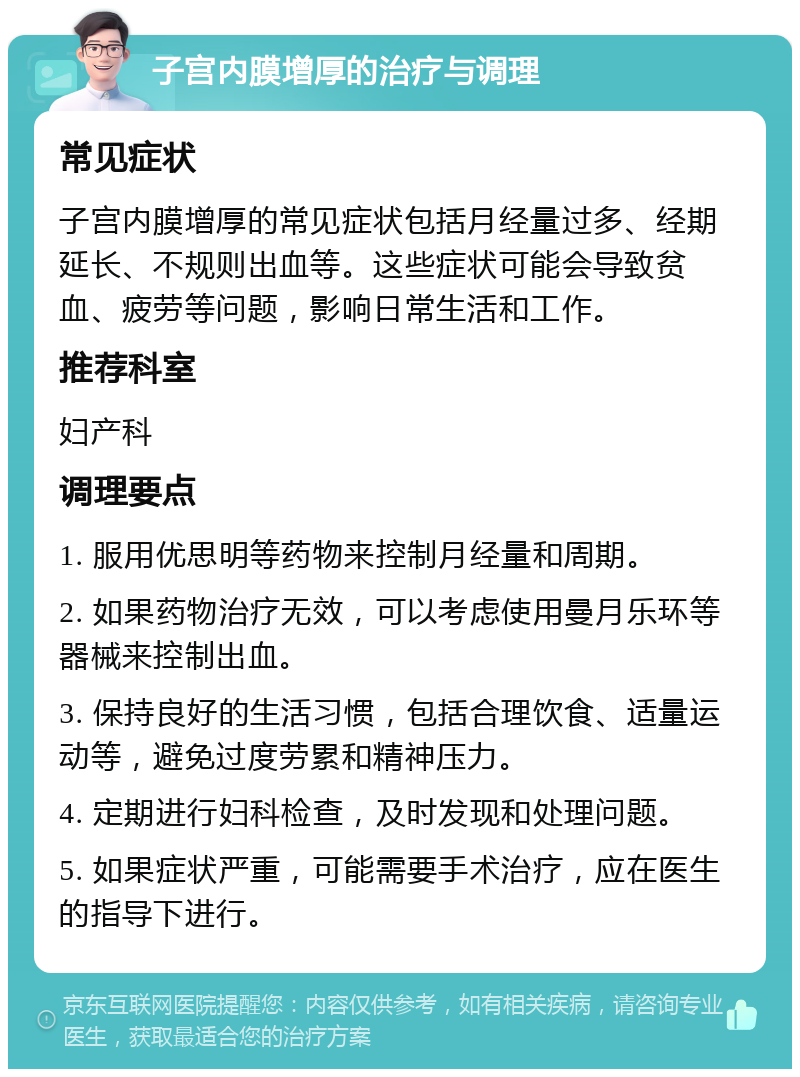 子宫内膜增厚的治疗与调理 常见症状 子宫内膜增厚的常见症状包括月经量过多、经期延长、不规则出血等。这些症状可能会导致贫血、疲劳等问题，影响日常生活和工作。 推荐科室 妇产科 调理要点 1. 服用优思明等药物来控制月经量和周期。 2. 如果药物治疗无效，可以考虑使用曼月乐环等器械来控制出血。 3. 保持良好的生活习惯，包括合理饮食、适量运动等，避免过度劳累和精神压力。 4. 定期进行妇科检查，及时发现和处理问题。 5. 如果症状严重，可能需要手术治疗，应在医生的指导下进行。