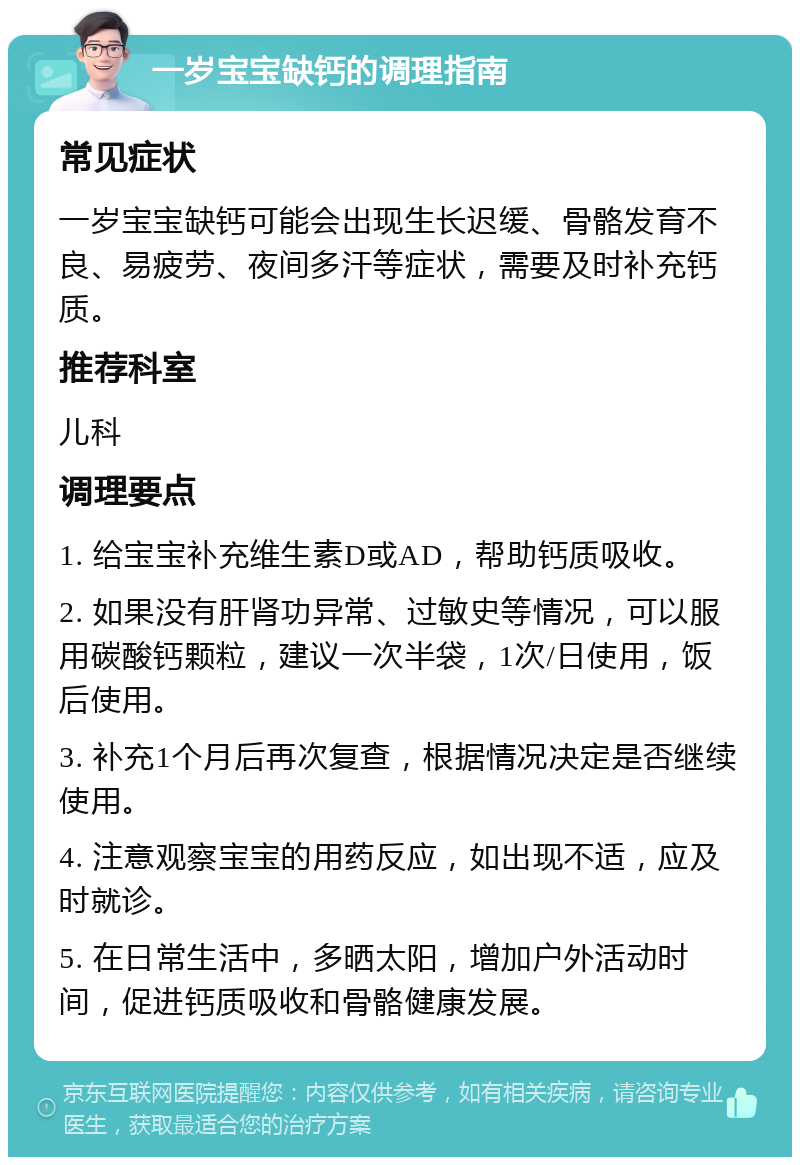 一岁宝宝缺钙的调理指南 常见症状 一岁宝宝缺钙可能会出现生长迟缓、骨骼发育不良、易疲劳、夜间多汗等症状，需要及时补充钙质。 推荐科室 儿科 调理要点 1. 给宝宝补充维生素D或AD，帮助钙质吸收。 2. 如果没有肝肾功异常、过敏史等情况，可以服用碳酸钙颗粒，建议一次半袋，1次/日使用，饭后使用。 3. 补充1个月后再次复查，根据情况决定是否继续使用。 4. 注意观察宝宝的用药反应，如出现不适，应及时就诊。 5. 在日常生活中，多晒太阳，增加户外活动时间，促进钙质吸收和骨骼健康发展。