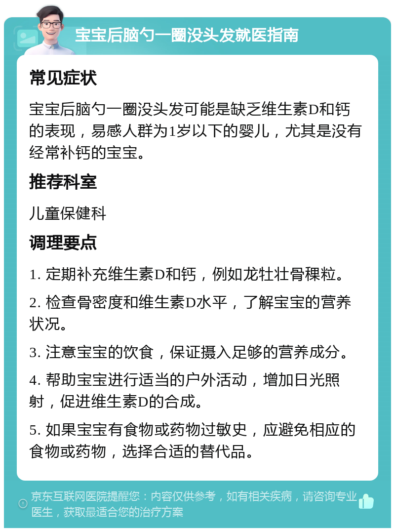 宝宝后脑勺一圈没头发就医指南 常见症状 宝宝后脑勺一圈没头发可能是缺乏维生素D和钙的表现，易感人群为1岁以下的婴儿，尤其是没有经常补钙的宝宝。 推荐科室 儿童保健科 调理要点 1. 定期补充维生素D和钙，例如龙牡壮骨稞粒。 2. 检查骨密度和维生素D水平，了解宝宝的营养状况。 3. 注意宝宝的饮食，保证摄入足够的营养成分。 4. 帮助宝宝进行适当的户外活动，增加日光照射，促进维生素D的合成。 5. 如果宝宝有食物或药物过敏史，应避免相应的食物或药物，选择合适的替代品。