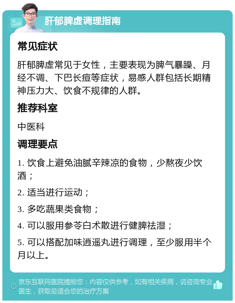 肝郁脾虚调理指南 常见症状 肝郁脾虚常见于女性，主要表现为脾气暴躁、月经不调、下巴长痘等症状，易感人群包括长期精神压力大、饮食不规律的人群。 推荐科室 中医科 调理要点 1. 饮食上避免油腻辛辣凉的食物，少熬夜少饮酒； 2. 适当进行运动； 3. 多吃蔬果类食物； 4. 可以服用参苓白术散进行健脾祛湿； 5. 可以搭配加味逍遥丸进行调理，至少服用半个月以上。