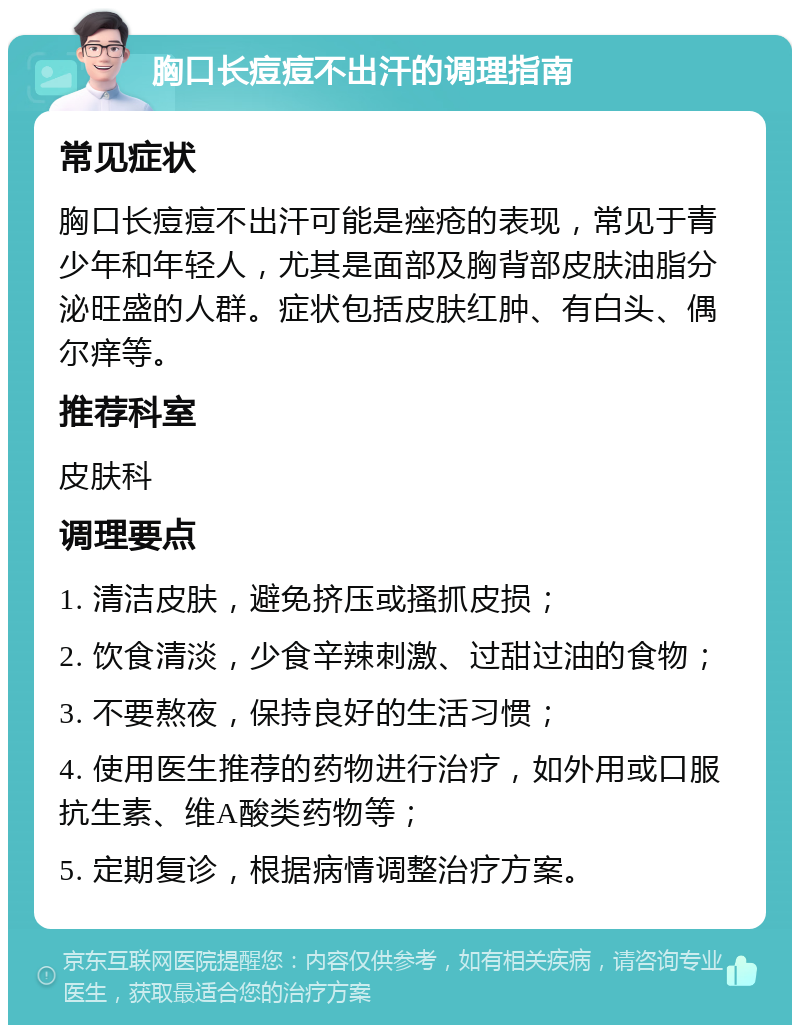 胸口长痘痘不出汗的调理指南 常见症状 胸口长痘痘不出汗可能是痤疮的表现，常见于青少年和年轻人，尤其是面部及胸背部皮肤油脂分泌旺盛的人群。症状包括皮肤红肿、有白头、偶尔痒等。 推荐科室 皮肤科 调理要点 1. 清洁皮肤，避免挤压或搔抓皮损； 2. 饮食清淡，少食辛辣刺激、过甜过油的食物； 3. 不要熬夜，保持良好的生活习惯； 4. 使用医生推荐的药物进行治疗，如外用或口服抗生素、维A酸类药物等； 5. 定期复诊，根据病情调整治疗方案。