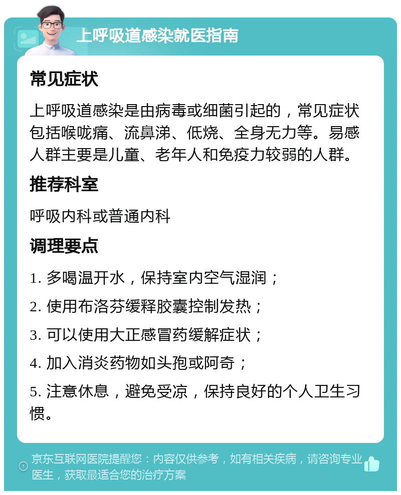 上呼吸道感染就医指南 常见症状 上呼吸道感染是由病毒或细菌引起的，常见症状包括喉咙痛、流鼻涕、低烧、全身无力等。易感人群主要是儿童、老年人和免疫力较弱的人群。 推荐科室 呼吸内科或普通内科 调理要点 1. 多喝温开水，保持室内空气湿润； 2. 使用布洛芬缓释胶囊控制发热； 3. 可以使用大正感冒药缓解症状； 4. 加入消炎药物如头孢或阿奇； 5. 注意休息，避免受凉，保持良好的个人卫生习惯。