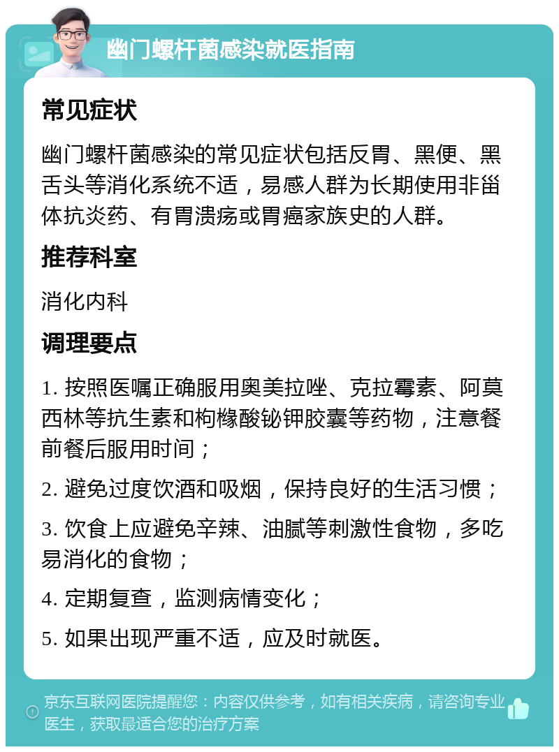 幽门螺杆菌感染就医指南 常见症状 幽门螺杆菌感染的常见症状包括反胃、黑便、黑舌头等消化系统不适，易感人群为长期使用非甾体抗炎药、有胃溃疡或胃癌家族史的人群。 推荐科室 消化内科 调理要点 1. 按照医嘱正确服用奥美拉唑、克拉霉素、阿莫西林等抗生素和枸橼酸铋钾胶囊等药物，注意餐前餐后服用时间； 2. 避免过度饮酒和吸烟，保持良好的生活习惯； 3. 饮食上应避免辛辣、油腻等刺激性食物，多吃易消化的食物； 4. 定期复查，监测病情变化； 5. 如果出现严重不适，应及时就医。