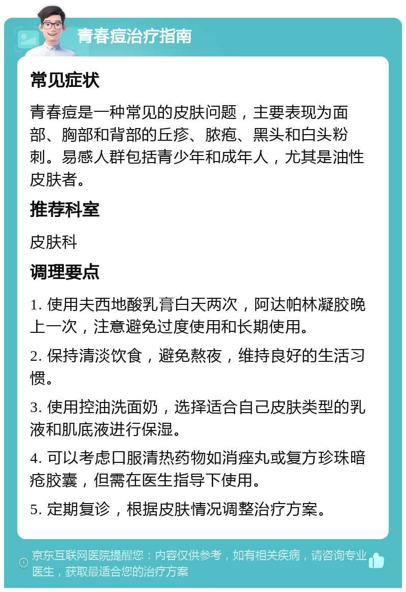 青春痘治疗指南 常见症状 青春痘是一种常见的皮肤问题，主要表现为面部、胸部和背部的丘疹、脓疱、黑头和白头粉刺。易感人群包括青少年和成年人，尤其是油性皮肤者。 推荐科室 皮肤科 调理要点 1. 使用夫西地酸乳膏白天两次，阿达帕林凝胶晚上一次，注意避免过度使用和长期使用。 2. 保持清淡饮食，避免熬夜，维持良好的生活习惯。 3. 使用控油洗面奶，选择适合自己皮肤类型的乳液和肌底液进行保湿。 4. 可以考虑口服清热药物如消痤丸或复方珍珠暗疮胶囊，但需在医生指导下使用。 5. 定期复诊，根据皮肤情况调整治疗方案。