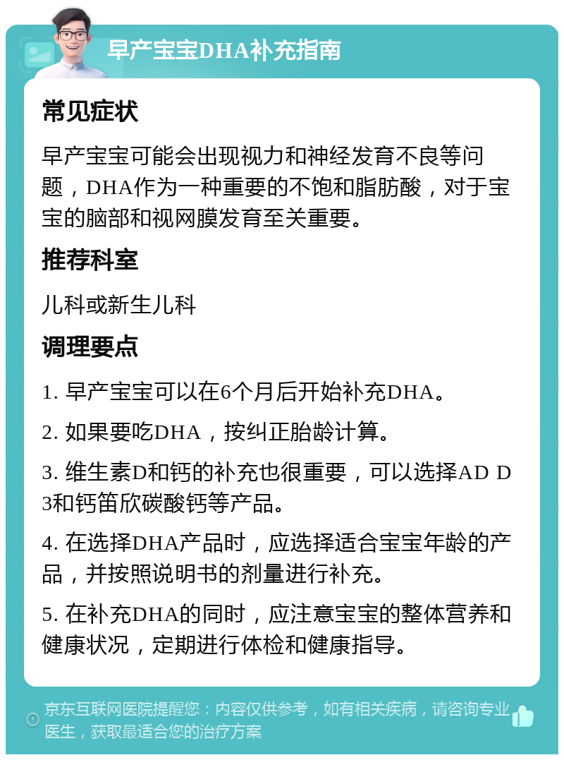 早产宝宝DHA补充指南 常见症状 早产宝宝可能会出现视力和神经发育不良等问题，DHA作为一种重要的不饱和脂肪酸，对于宝宝的脑部和视网膜发育至关重要。 推荐科室 儿科或新生儿科 调理要点 1. 早产宝宝可以在6个月后开始补充DHA。 2. 如果要吃DHA，按纠正胎龄计算。 3. 维生素D和钙的补充也很重要，可以选择AD D3和钙笛欣碳酸钙等产品。 4. 在选择DHA产品时，应选择适合宝宝年龄的产品，并按照说明书的剂量进行补充。 5. 在补充DHA的同时，应注意宝宝的整体营养和健康状况，定期进行体检和健康指导。