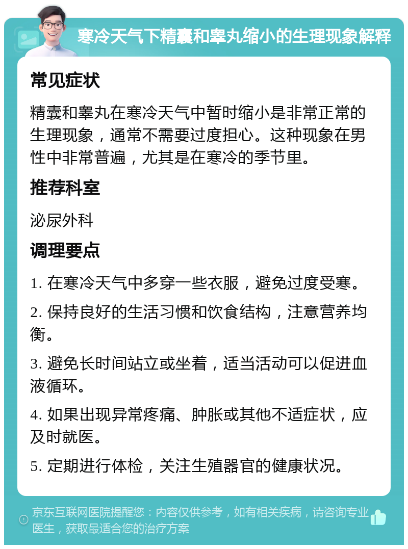 寒冷天气下精囊和睾丸缩小的生理现象解释 常见症状 精囊和睾丸在寒冷天气中暂时缩小是非常正常的生理现象，通常不需要过度担心。这种现象在男性中非常普遍，尤其是在寒冷的季节里。 推荐科室 泌尿外科 调理要点 1. 在寒冷天气中多穿一些衣服，避免过度受寒。 2. 保持良好的生活习惯和饮食结构，注意营养均衡。 3. 避免长时间站立或坐着，适当活动可以促进血液循环。 4. 如果出现异常疼痛、肿胀或其他不适症状，应及时就医。 5. 定期进行体检，关注生殖器官的健康状况。