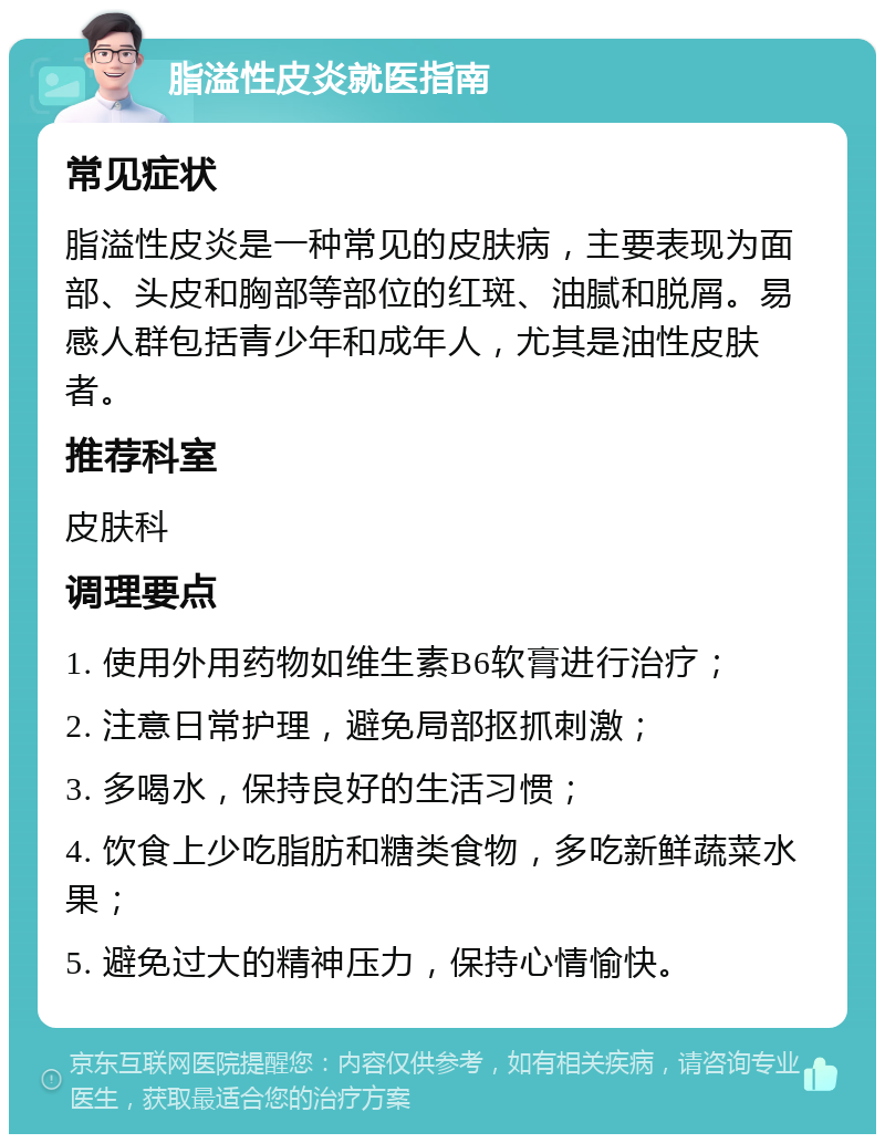 脂溢性皮炎就医指南 常见症状 脂溢性皮炎是一种常见的皮肤病，主要表现为面部、头皮和胸部等部位的红斑、油腻和脱屑。易感人群包括青少年和成年人，尤其是油性皮肤者。 推荐科室 皮肤科 调理要点 1. 使用外用药物如维生素B6软膏进行治疗； 2. 注意日常护理，避免局部抠抓刺激； 3. 多喝水，保持良好的生活习惯； 4. 饮食上少吃脂肪和糖类食物，多吃新鲜蔬菜水果； 5. 避免过大的精神压力，保持心情愉快。