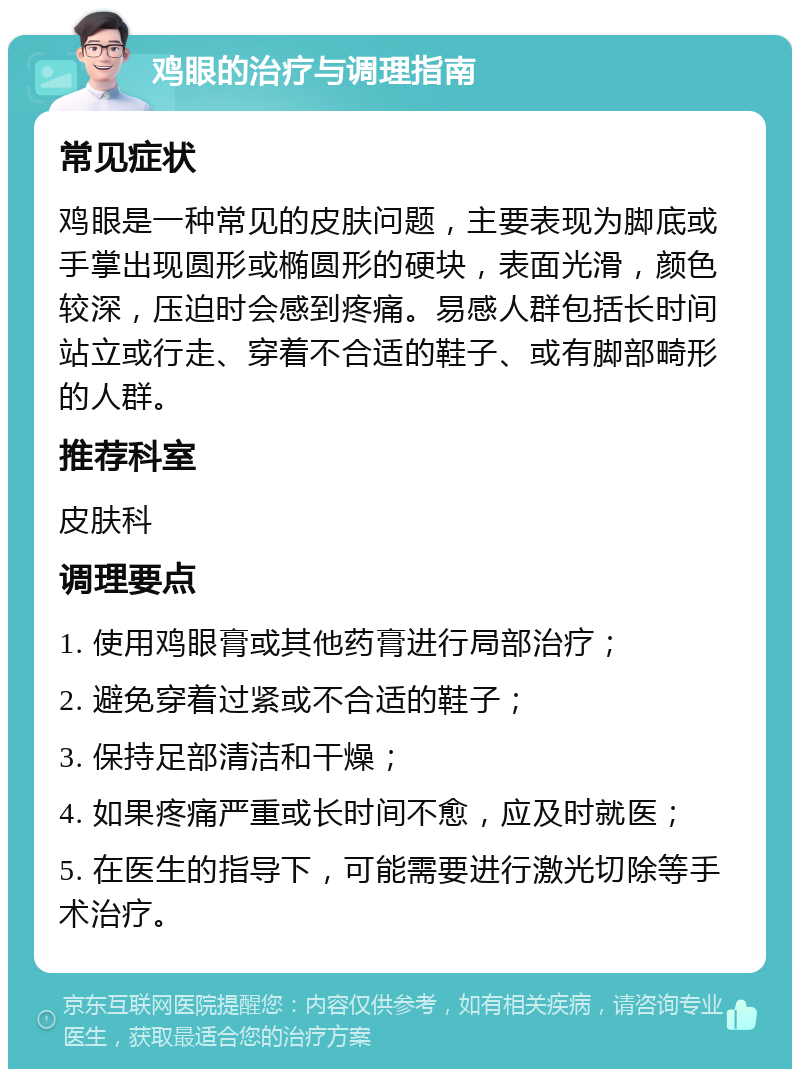 鸡眼的治疗与调理指南 常见症状 鸡眼是一种常见的皮肤问题，主要表现为脚底或手掌出现圆形或椭圆形的硬块，表面光滑，颜色较深，压迫时会感到疼痛。易感人群包括长时间站立或行走、穿着不合适的鞋子、或有脚部畸形的人群。 推荐科室 皮肤科 调理要点 1. 使用鸡眼膏或其他药膏进行局部治疗； 2. 避免穿着过紧或不合适的鞋子； 3. 保持足部清洁和干燥； 4. 如果疼痛严重或长时间不愈，应及时就医； 5. 在医生的指导下，可能需要进行激光切除等手术治疗。