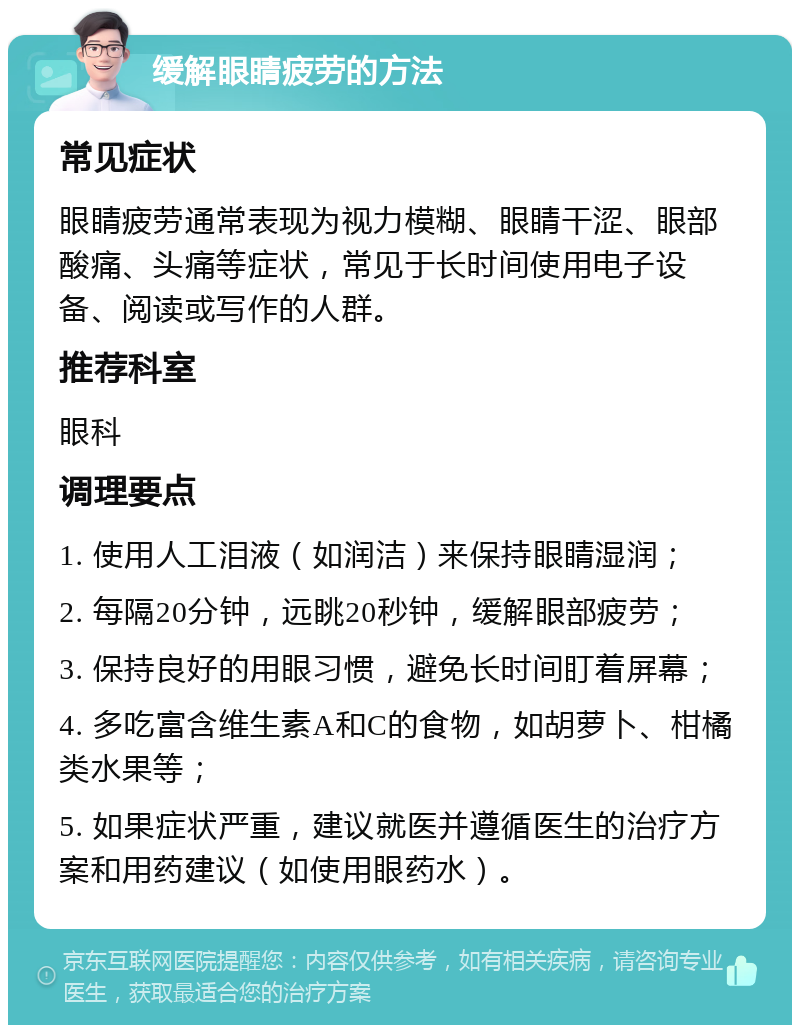 缓解眼睛疲劳的方法 常见症状 眼睛疲劳通常表现为视力模糊、眼睛干涩、眼部酸痛、头痛等症状，常见于长时间使用电子设备、阅读或写作的人群。 推荐科室 眼科 调理要点 1. 使用人工泪液（如润洁）来保持眼睛湿润； 2. 每隔20分钟，远眺20秒钟，缓解眼部疲劳； 3. 保持良好的用眼习惯，避免长时间盯着屏幕； 4. 多吃富含维生素A和C的食物，如胡萝卜、柑橘类水果等； 5. 如果症状严重，建议就医并遵循医生的治疗方案和用药建议（如使用眼药水）。