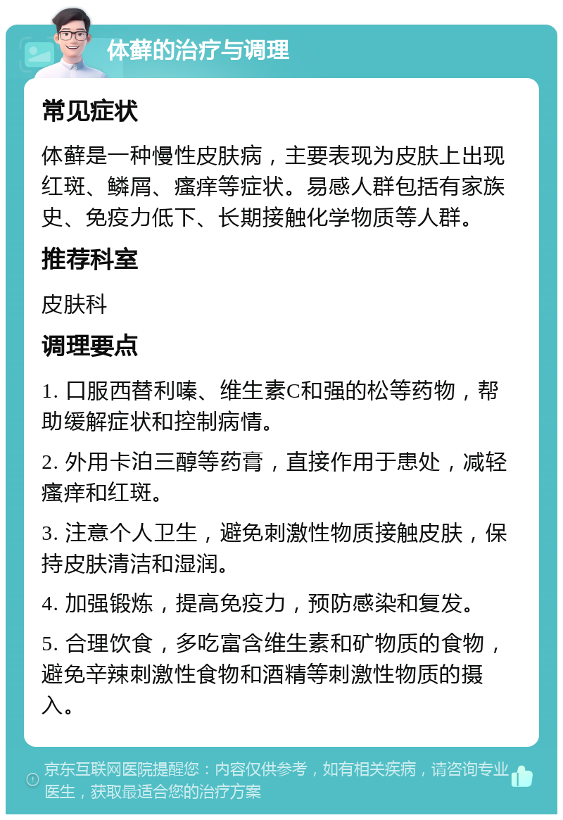 体藓的治疗与调理 常见症状 体藓是一种慢性皮肤病，主要表现为皮肤上出现红斑、鳞屑、瘙痒等症状。易感人群包括有家族史、免疫力低下、长期接触化学物质等人群。 推荐科室 皮肤科 调理要点 1. 口服西替利嗪、维生素C和强的松等药物，帮助缓解症状和控制病情。 2. 外用卡泊三醇等药膏，直接作用于患处，减轻瘙痒和红斑。 3. 注意个人卫生，避免刺激性物质接触皮肤，保持皮肤清洁和湿润。 4. 加强锻炼，提高免疫力，预防感染和复发。 5. 合理饮食，多吃富含维生素和矿物质的食物，避免辛辣刺激性食物和酒精等刺激性物质的摄入。