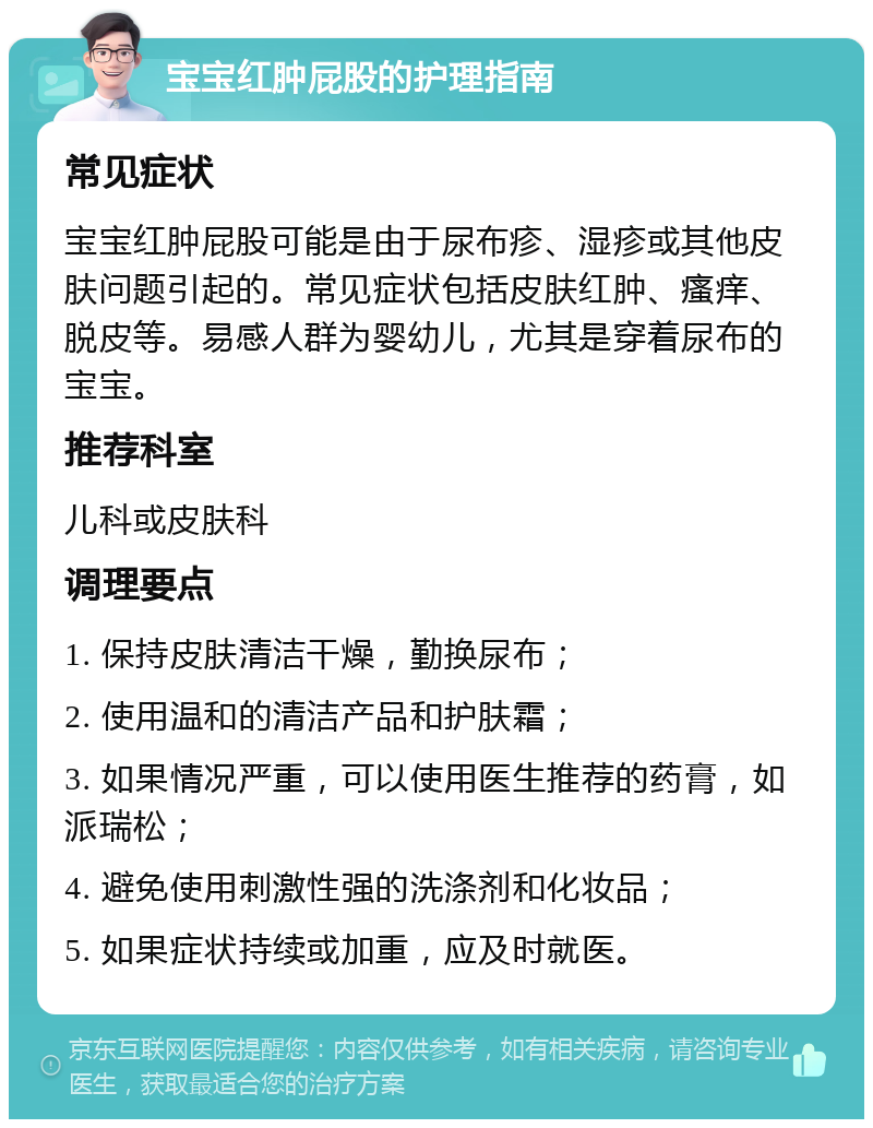 宝宝红肿屁股的护理指南 常见症状 宝宝红肿屁股可能是由于尿布疹、湿疹或其他皮肤问题引起的。常见症状包括皮肤红肿、瘙痒、脱皮等。易感人群为婴幼儿，尤其是穿着尿布的宝宝。 推荐科室 儿科或皮肤科 调理要点 1. 保持皮肤清洁干燥，勤换尿布； 2. 使用温和的清洁产品和护肤霜； 3. 如果情况严重，可以使用医生推荐的药膏，如派瑞松； 4. 避免使用刺激性强的洗涤剂和化妆品； 5. 如果症状持续或加重，应及时就医。