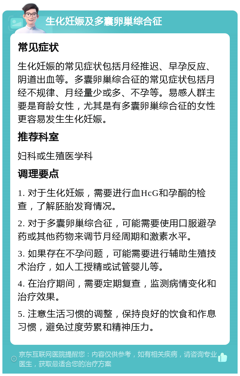 生化妊娠及多囊卵巢综合征 常见症状 生化妊娠的常见症状包括月经推迟、早孕反应、阴道出血等。多囊卵巢综合征的常见症状包括月经不规律、月经量少或多、不孕等。易感人群主要是育龄女性，尤其是有多囊卵巢综合征的女性更容易发生生化妊娠。 推荐科室 妇科或生殖医学科 调理要点 1. 对于生化妊娠，需要进行血HcG和孕酮的检查，了解胚胎发育情况。 2. 对于多囊卵巢综合征，可能需要使用口服避孕药或其他药物来调节月经周期和激素水平。 3. 如果存在不孕问题，可能需要进行辅助生殖技术治疗，如人工授精或试管婴儿等。 4. 在治疗期间，需要定期复查，监测病情变化和治疗效果。 5. 注意生活习惯的调整，保持良好的饮食和作息习惯，避免过度劳累和精神压力。