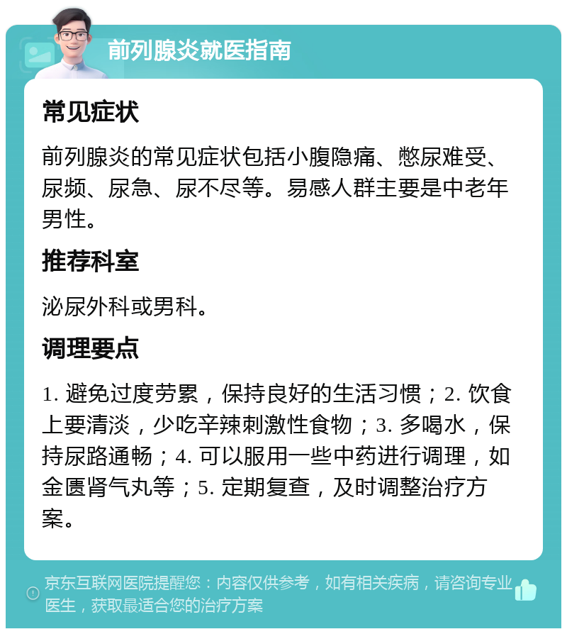 前列腺炎就医指南 常见症状 前列腺炎的常见症状包括小腹隐痛、憋尿难受、尿频、尿急、尿不尽等。易感人群主要是中老年男性。 推荐科室 泌尿外科或男科。 调理要点 1. 避免过度劳累，保持良好的生活习惯；2. 饮食上要清淡，少吃辛辣刺激性食物；3. 多喝水，保持尿路通畅；4. 可以服用一些中药进行调理，如金匮肾气丸等；5. 定期复查，及时调整治疗方案。