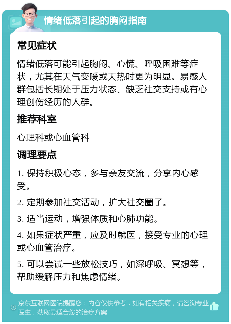 情绪低落引起的胸闷指南 常见症状 情绪低落可能引起胸闷、心慌、呼吸困难等症状，尤其在天气变暖或天热时更为明显。易感人群包括长期处于压力状态、缺乏社交支持或有心理创伤经历的人群。 推荐科室 心理科或心血管科 调理要点 1. 保持积极心态，多与亲友交流，分享内心感受。 2. 定期参加社交活动，扩大社交圈子。 3. 适当运动，增强体质和心肺功能。 4. 如果症状严重，应及时就医，接受专业的心理或心血管治疗。 5. 可以尝试一些放松技巧，如深呼吸、冥想等，帮助缓解压力和焦虑情绪。