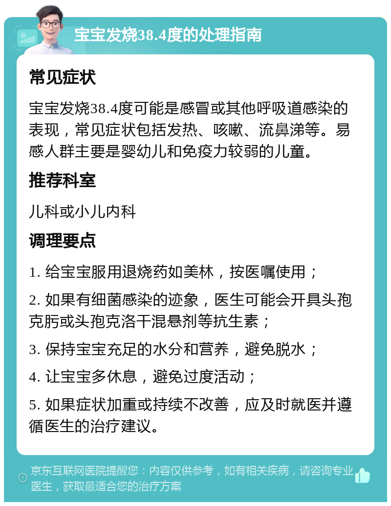 宝宝发烧38.4度的处理指南 常见症状 宝宝发烧38.4度可能是感冒或其他呼吸道感染的表现，常见症状包括发热、咳嗽、流鼻涕等。易感人群主要是婴幼儿和免疫力较弱的儿童。 推荐科室 儿科或小儿内科 调理要点 1. 给宝宝服用退烧药如美林，按医嘱使用； 2. 如果有细菌感染的迹象，医生可能会开具头孢克肟或头孢克洛干混悬剂等抗生素； 3. 保持宝宝充足的水分和营养，避免脱水； 4. 让宝宝多休息，避免过度活动； 5. 如果症状加重或持续不改善，应及时就医并遵循医生的治疗建议。