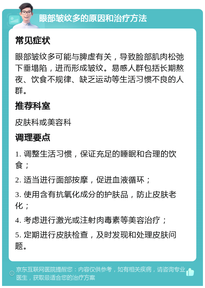 眼部皱纹多的原因和治疗方法 常见症状 眼部皱纹多可能与脾虚有关，导致脸部肌肉松弛下垂塌陷，进而形成皱纹。易感人群包括长期熬夜、饮食不规律、缺乏运动等生活习惯不良的人群。 推荐科室 皮肤科或美容科 调理要点 1. 调整生活习惯，保证充足的睡眠和合理的饮食； 2. 适当进行面部按摩，促进血液循环； 3. 使用含有抗氧化成分的护肤品，防止皮肤老化； 4. 考虑进行激光或注射肉毒素等美容治疗； 5. 定期进行皮肤检查，及时发现和处理皮肤问题。