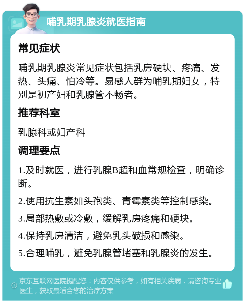 哺乳期乳腺炎就医指南 常见症状 哺乳期乳腺炎常见症状包括乳房硬块、疼痛、发热、头痛、怕冷等。易感人群为哺乳期妇女，特别是初产妇和乳腺管不畅者。 推荐科室 乳腺科或妇产科 调理要点 1.及时就医，进行乳腺B超和血常规检查，明确诊断。 2.使用抗生素如头孢类、青霉素类等控制感染。 3.局部热敷或冷敷，缓解乳房疼痛和硬块。 4.保持乳房清洁，避免乳头破损和感染。 5.合理哺乳，避免乳腺管堵塞和乳腺炎的发生。