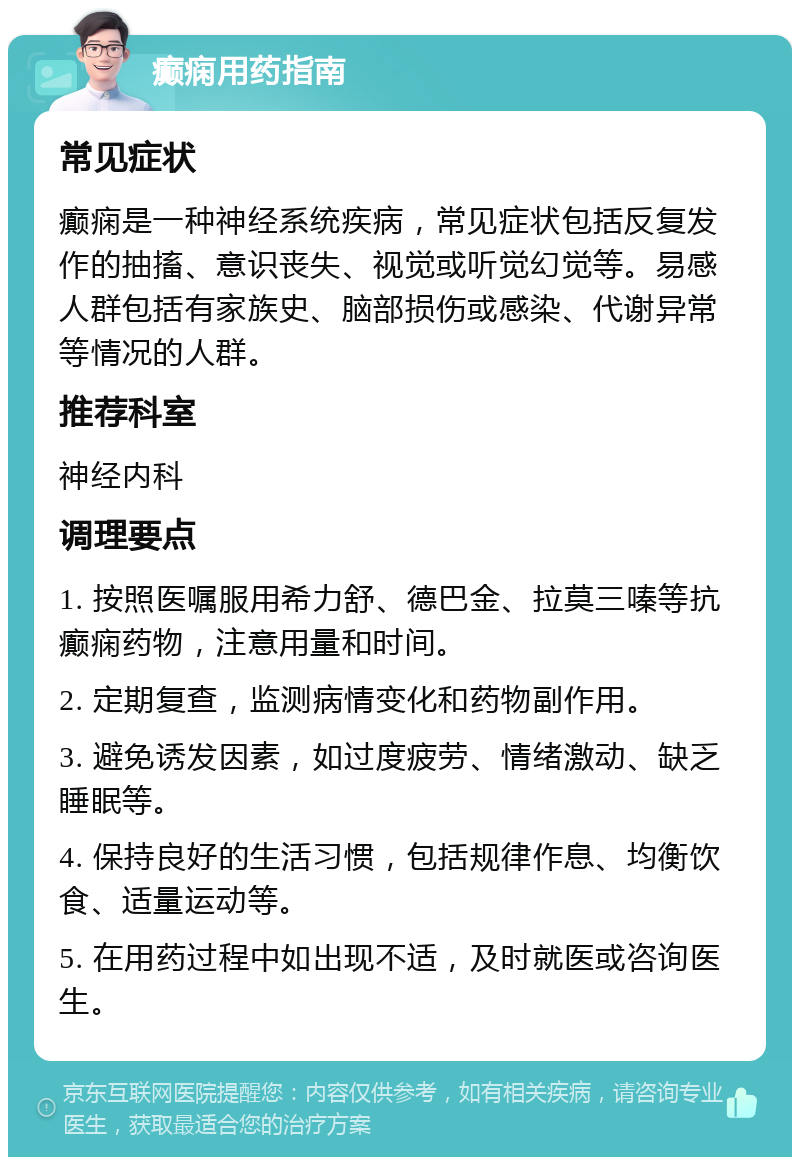 癫痫用药指南 常见症状 癫痫是一种神经系统疾病，常见症状包括反复发作的抽搐、意识丧失、视觉或听觉幻觉等。易感人群包括有家族史、脑部损伤或感染、代谢异常等情况的人群。 推荐科室 神经内科 调理要点 1. 按照医嘱服用希力舒、德巴金、拉莫三嗪等抗癫痫药物，注意用量和时间。 2. 定期复查，监测病情变化和药物副作用。 3. 避免诱发因素，如过度疲劳、情绪激动、缺乏睡眠等。 4. 保持良好的生活习惯，包括规律作息、均衡饮食、适量运动等。 5. 在用药过程中如出现不适，及时就医或咨询医生。