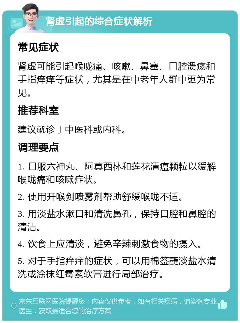 肾虚引起的综合症状解析 常见症状 肾虚可能引起喉咙痛、咳嗽、鼻塞、口腔溃疡和手指痒痒等症状，尤其是在中老年人群中更为常见。 推荐科室 建议就诊于中医科或内科。 调理要点 1. 口服六神丸、阿莫西林和莲花清瘟颗粒以缓解喉咙痛和咳嗽症状。 2. 使用开喉剑喷雾剂帮助舒缓喉咙不适。 3. 用淡盐水漱口和清洗鼻孔，保持口腔和鼻腔的清洁。 4. 饮食上应清淡，避免辛辣刺激食物的摄入。 5. 对于手指痒痒的症状，可以用棉签蘸淡盐水清洗或涂抹红霉素软膏进行局部治疗。