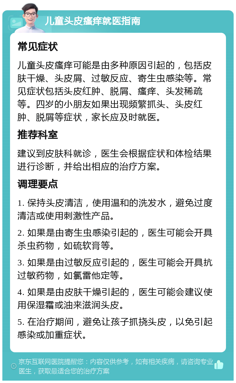 儿童头皮瘙痒就医指南 常见症状 儿童头皮瘙痒可能是由多种原因引起的，包括皮肤干燥、头皮屑、过敏反应、寄生虫感染等。常见症状包括头皮红肿、脱屑、瘙痒、头发稀疏等。四岁的小朋友如果出现频繁抓头、头皮红肿、脱屑等症状，家长应及时就医。 推荐科室 建议到皮肤科就诊，医生会根据症状和体检结果进行诊断，并给出相应的治疗方案。 调理要点 1. 保持头皮清洁，使用温和的洗发水，避免过度清洁或使用刺激性产品。 2. 如果是由寄生虫感染引起的，医生可能会开具杀虫药物，如硫软膏等。 3. 如果是由过敏反应引起的，医生可能会开具抗过敏药物，如氯雷他定等。 4. 如果是由皮肤干燥引起的，医生可能会建议使用保湿霜或油来滋润头皮。 5. 在治疗期间，避免让孩子抓挠头皮，以免引起感染或加重症状。