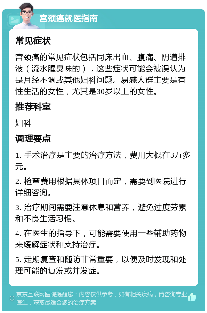 宫颈癌就医指南 常见症状 宫颈癌的常见症状包括同床出血、腹痛、阴道排液（流水腥臭味的），这些症状可能会被误认为是月经不调或其他妇科问题。易感人群主要是有性生活的女性，尤其是30岁以上的女性。 推荐科室 妇科 调理要点 1. 手术治疗是主要的治疗方法，费用大概在3万多元。 2. 检查费用根据具体项目而定，需要到医院进行详细咨询。 3. 治疗期间需要注意休息和营养，避免过度劳累和不良生活习惯。 4. 在医生的指导下，可能需要使用一些辅助药物来缓解症状和支持治疗。 5. 定期复查和随访非常重要，以便及时发现和处理可能的复发或并发症。