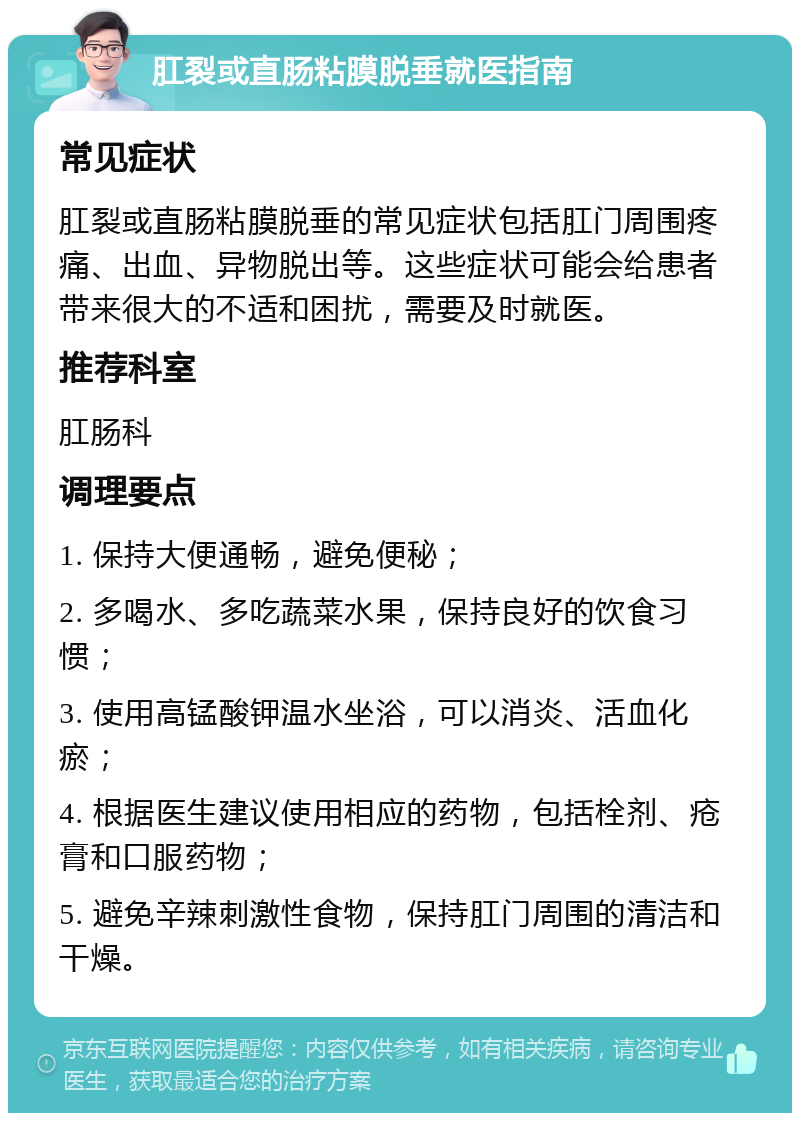 肛裂或直肠粘膜脱垂就医指南 常见症状 肛裂或直肠粘膜脱垂的常见症状包括肛门周围疼痛、出血、异物脱出等。这些症状可能会给患者带来很大的不适和困扰，需要及时就医。 推荐科室 肛肠科 调理要点 1. 保持大便通畅，避免便秘； 2. 多喝水、多吃蔬菜水果，保持良好的饮食习惯； 3. 使用高锰酸钾温水坐浴，可以消炎、活血化瘀； 4. 根据医生建议使用相应的药物，包括栓剂、疮膏和口服药物； 5. 避免辛辣刺激性食物，保持肛门周围的清洁和干燥。