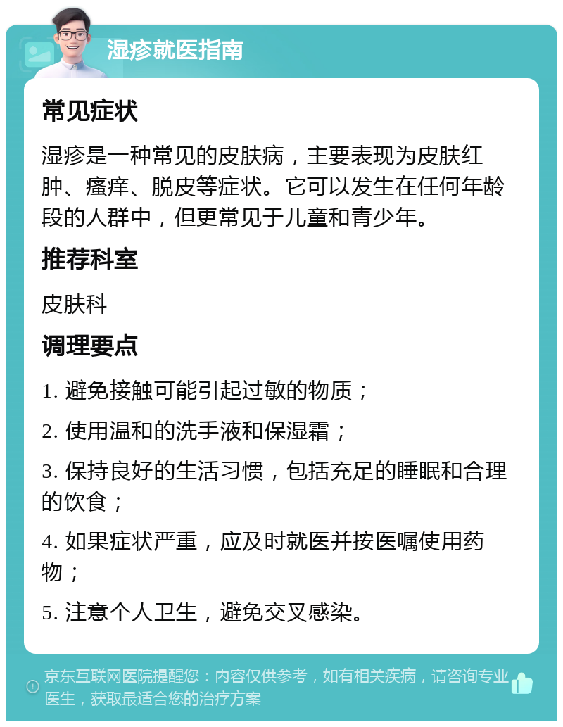 湿疹就医指南 常见症状 湿疹是一种常见的皮肤病，主要表现为皮肤红肿、瘙痒、脱皮等症状。它可以发生在任何年龄段的人群中，但更常见于儿童和青少年。 推荐科室 皮肤科 调理要点 1. 避免接触可能引起过敏的物质； 2. 使用温和的洗手液和保湿霜； 3. 保持良好的生活习惯，包括充足的睡眠和合理的饮食； 4. 如果症状严重，应及时就医并按医嘱使用药物； 5. 注意个人卫生，避免交叉感染。