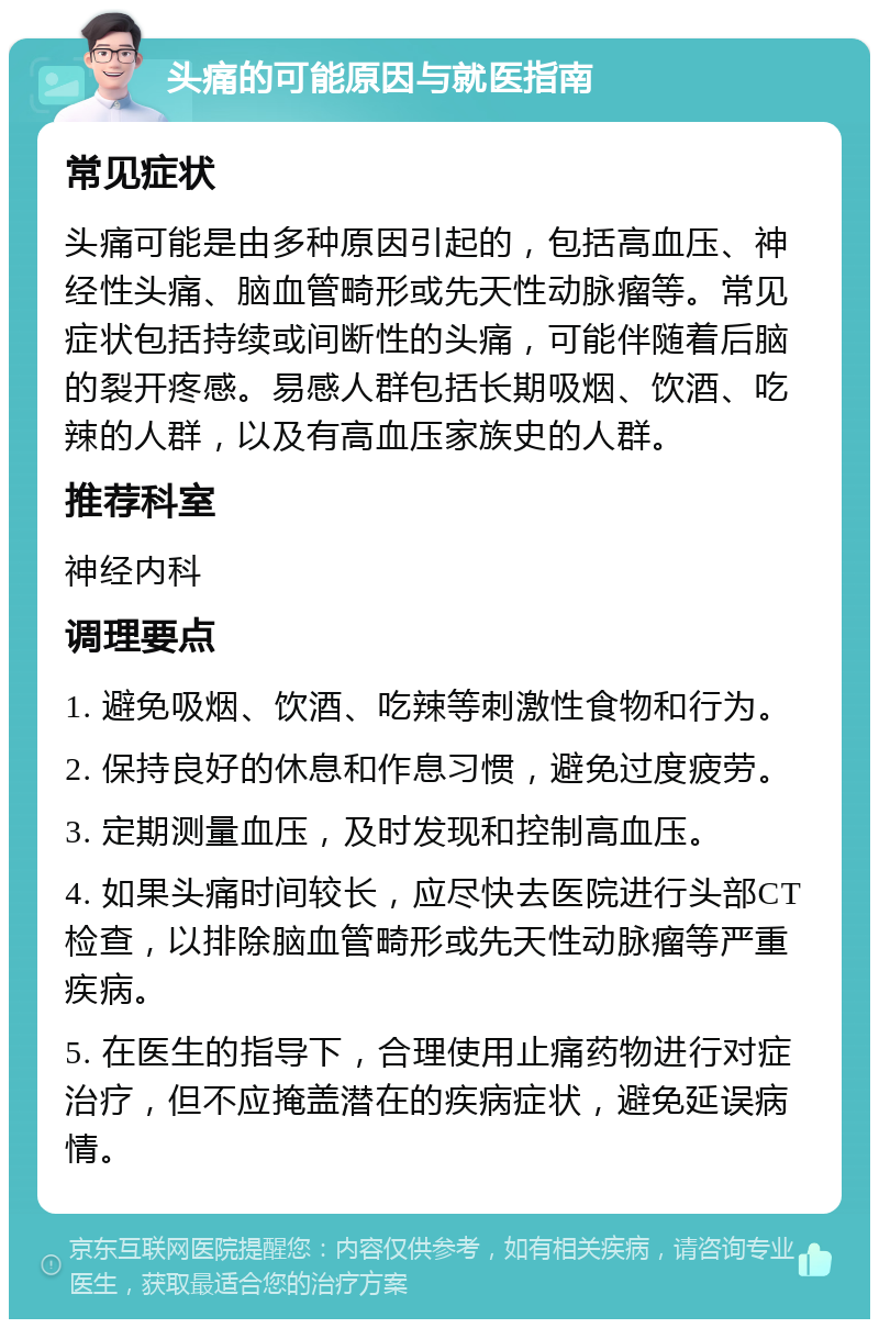 头痛的可能原因与就医指南 常见症状 头痛可能是由多种原因引起的，包括高血压、神经性头痛、脑血管畸形或先天性动脉瘤等。常见症状包括持续或间断性的头痛，可能伴随着后脑的裂开疼感。易感人群包括长期吸烟、饮酒、吃辣的人群，以及有高血压家族史的人群。 推荐科室 神经内科 调理要点 1. 避免吸烟、饮酒、吃辣等刺激性食物和行为。 2. 保持良好的休息和作息习惯，避免过度疲劳。 3. 定期测量血压，及时发现和控制高血压。 4. 如果头痛时间较长，应尽快去医院进行头部CT检查，以排除脑血管畸形或先天性动脉瘤等严重疾病。 5. 在医生的指导下，合理使用止痛药物进行对症治疗，但不应掩盖潜在的疾病症状，避免延误病情。