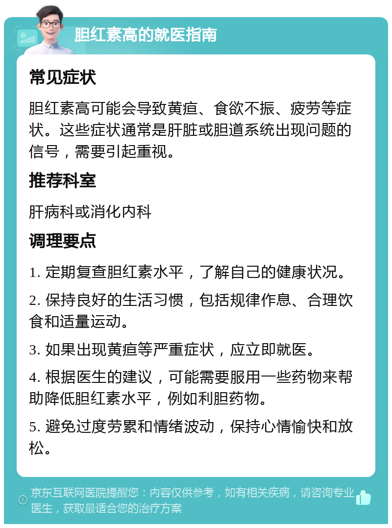 胆红素高的就医指南 常见症状 胆红素高可能会导致黄疸、食欲不振、疲劳等症状。这些症状通常是肝脏或胆道系统出现问题的信号，需要引起重视。 推荐科室 肝病科或消化内科 调理要点 1. 定期复查胆红素水平，了解自己的健康状况。 2. 保持良好的生活习惯，包括规律作息、合理饮食和适量运动。 3. 如果出现黄疸等严重症状，应立即就医。 4. 根据医生的建议，可能需要服用一些药物来帮助降低胆红素水平，例如利胆药物。 5. 避免过度劳累和情绪波动，保持心情愉快和放松。