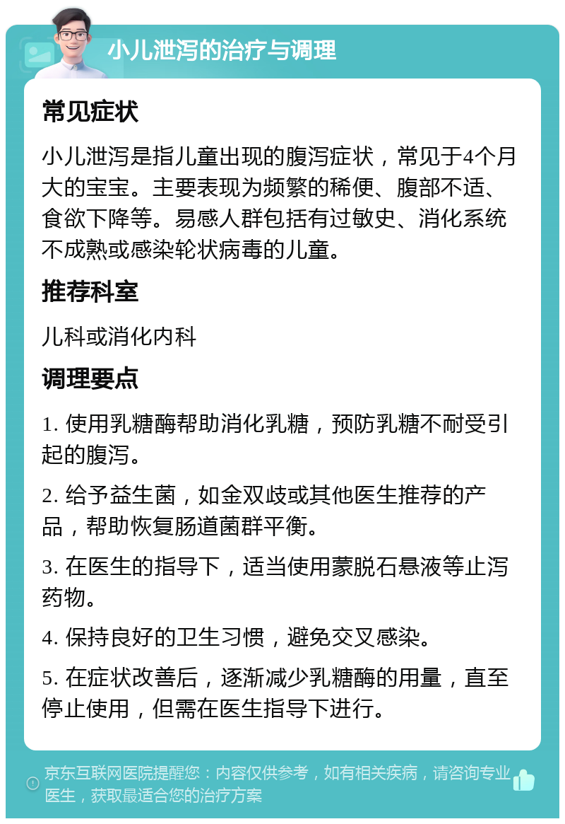 小儿泄泻的治疗与调理 常见症状 小儿泄泻是指儿童出现的腹泻症状，常见于4个月大的宝宝。主要表现为频繁的稀便、腹部不适、食欲下降等。易感人群包括有过敏史、消化系统不成熟或感染轮状病毒的儿童。 推荐科室 儿科或消化内科 调理要点 1. 使用乳糖酶帮助消化乳糖，预防乳糖不耐受引起的腹泻。 2. 给予益生菌，如金双歧或其他医生推荐的产品，帮助恢复肠道菌群平衡。 3. 在医生的指导下，适当使用蒙脱石悬液等止泻药物。 4. 保持良好的卫生习惯，避免交叉感染。 5. 在症状改善后，逐渐减少乳糖酶的用量，直至停止使用，但需在医生指导下进行。