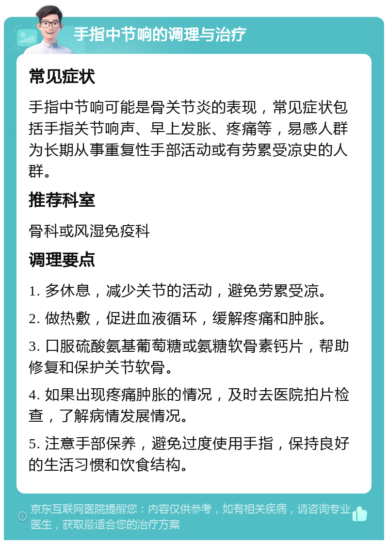 手指中节响的调理与治疗 常见症状 手指中节响可能是骨关节炎的表现，常见症状包括手指关节响声、早上发胀、疼痛等，易感人群为长期从事重复性手部活动或有劳累受凉史的人群。 推荐科室 骨科或风湿免疫科 调理要点 1. 多休息，减少关节的活动，避免劳累受凉。 2. 做热敷，促进血液循环，缓解疼痛和肿胀。 3. 口服硫酸氨基葡萄糖或氨糖软骨素钙片，帮助修复和保护关节软骨。 4. 如果出现疼痛肿胀的情况，及时去医院拍片检查，了解病情发展情况。 5. 注意手部保养，避免过度使用手指，保持良好的生活习惯和饮食结构。