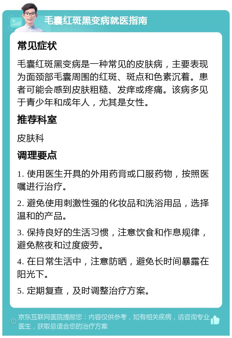 毛囊红斑黑变病就医指南 常见症状 毛囊红斑黑变病是一种常见的皮肤病，主要表现为面颈部毛囊周围的红斑、斑点和色素沉着。患者可能会感到皮肤粗糙、发痒或疼痛。该病多见于青少年和成年人，尤其是女性。 推荐科室 皮肤科 调理要点 1. 使用医生开具的外用药膏或口服药物，按照医嘱进行治疗。 2. 避免使用刺激性强的化妆品和洗浴用品，选择温和的产品。 3. 保持良好的生活习惯，注意饮食和作息规律，避免熬夜和过度疲劳。 4. 在日常生活中，注意防晒，避免长时间暴露在阳光下。 5. 定期复查，及时调整治疗方案。