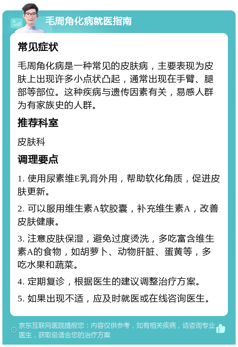 毛周角化病就医指南 常见症状 毛周角化病是一种常见的皮肤病，主要表现为皮肤上出现许多小点状凸起，通常出现在手臂、腿部等部位。这种疾病与遗传因素有关，易感人群为有家族史的人群。 推荐科室 皮肤科 调理要点 1. 使用尿素维E乳膏外用，帮助软化角质，促进皮肤更新。 2. 可以服用维生素A软胶囊，补充维生素A，改善皮肤健康。 3. 注意皮肤保湿，避免过度烫洗，多吃富含维生素A的食物，如胡萝卜、动物肝脏、蛋黄等，多吃水果和蔬菜。 4. 定期复诊，根据医生的建议调整治疗方案。 5. 如果出现不适，应及时就医或在线咨询医生。