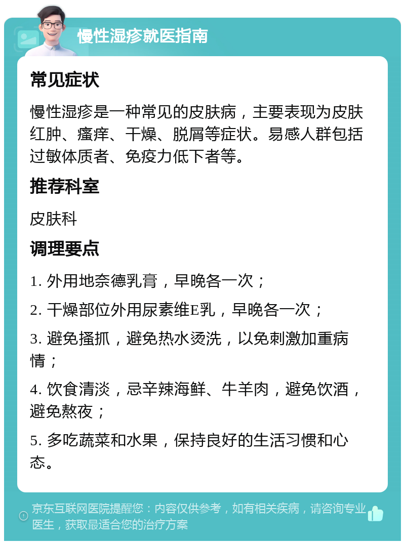 慢性湿疹就医指南 常见症状 慢性湿疹是一种常见的皮肤病，主要表现为皮肤红肿、瘙痒、干燥、脱屑等症状。易感人群包括过敏体质者、免疫力低下者等。 推荐科室 皮肤科 调理要点 1. 外用地奈德乳膏，早晚各一次； 2. 干燥部位外用尿素维E乳，早晚各一次； 3. 避免搔抓，避免热水烫洗，以免刺激加重病情； 4. 饮食清淡，忌辛辣海鲜、牛羊肉，避免饮酒，避免熬夜； 5. 多吃蔬菜和水果，保持良好的生活习惯和心态。