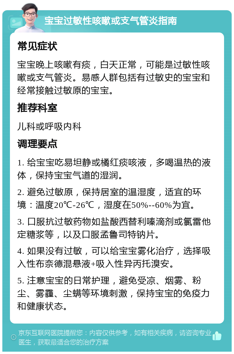 宝宝过敏性咳嗽或支气管炎指南 常见症状 宝宝晚上咳嗽有痰，白天正常，可能是过敏性咳嗽或支气管炎。易感人群包括有过敏史的宝宝和经常接触过敏原的宝宝。 推荐科室 儿科或呼吸内科 调理要点 1. 给宝宝吃易坦静或橘红痰咳液，多喝温热的液体，保持宝宝气道的湿润。 2. 避免过敏原，保持居室的温湿度，适宜的环境：温度20℃-26℃，湿度在50%--60%为宜。 3. 口服抗过敏药物如盐酸西替利嗪滴剂或氯雷他定糖浆等，以及口服孟鲁司特钠片。 4. 如果没有过敏，可以给宝宝雾化治疗，选择吸入性布奈德混悬液+吸入性异丙托溴安。 5. 注意宝宝的日常护理，避免受凉、烟雾、粉尘、雾霾、尘螨等环境刺激，保持宝宝的免疫力和健康状态。