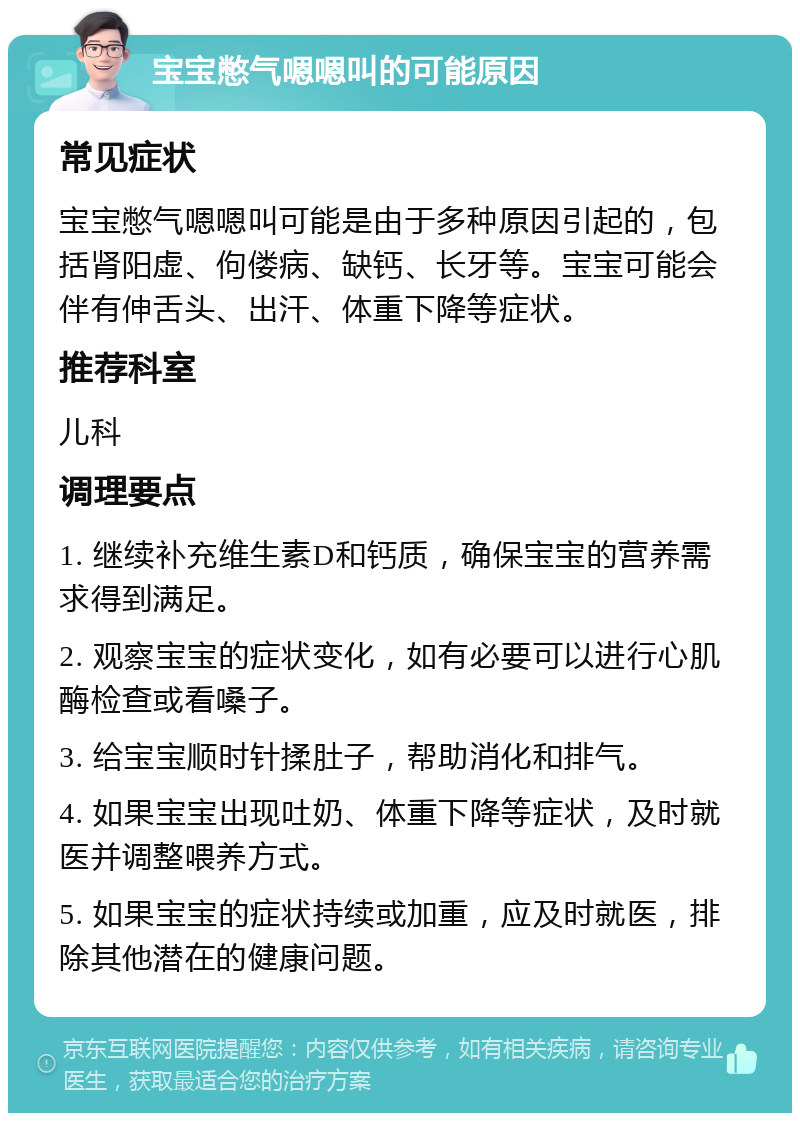 宝宝憋气嗯嗯叫的可能原因 常见症状 宝宝憋气嗯嗯叫可能是由于多种原因引起的，包括肾阳虚、佝偻病、缺钙、长牙等。宝宝可能会伴有伸舌头、出汗、体重下降等症状。 推荐科室 儿科 调理要点 1. 继续补充维生素D和钙质，确保宝宝的营养需求得到满足。 2. 观察宝宝的症状变化，如有必要可以进行心肌酶检查或看嗓子。 3. 给宝宝顺时针揉肚子，帮助消化和排气。 4. 如果宝宝出现吐奶、体重下降等症状，及时就医并调整喂养方式。 5. 如果宝宝的症状持续或加重，应及时就医，排除其他潜在的健康问题。