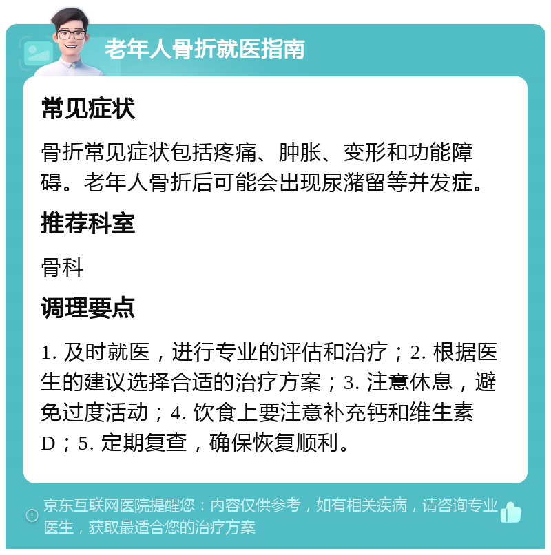 老年人骨折就医指南 常见症状 骨折常见症状包括疼痛、肿胀、变形和功能障碍。老年人骨折后可能会出现尿潴留等并发症。 推荐科室 骨科 调理要点 1. 及时就医，进行专业的评估和治疗；2. 根据医生的建议选择合适的治疗方案；3. 注意休息，避免过度活动；4. 饮食上要注意补充钙和维生素D；5. 定期复查，确保恢复顺利。