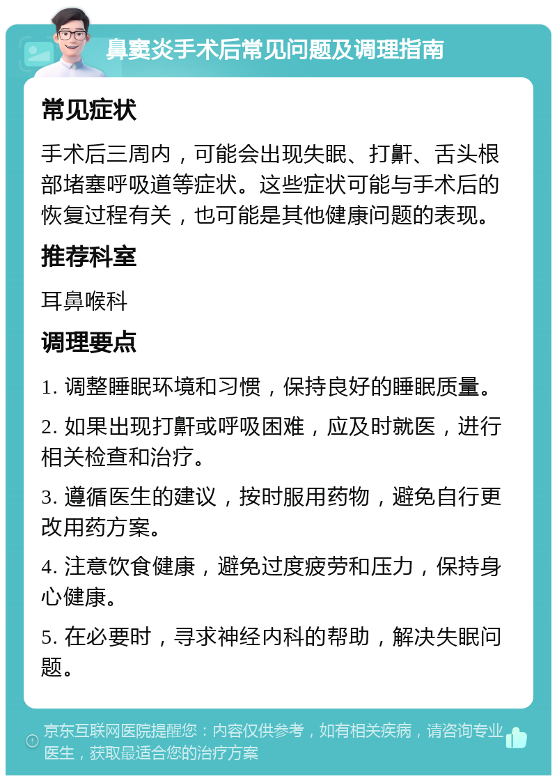 鼻窦炎手术后常见问题及调理指南 常见症状 手术后三周内，可能会出现失眠、打鼾、舌头根部堵塞呼吸道等症状。这些症状可能与手术后的恢复过程有关，也可能是其他健康问题的表现。 推荐科室 耳鼻喉科 调理要点 1. 调整睡眠环境和习惯，保持良好的睡眠质量。 2. 如果出现打鼾或呼吸困难，应及时就医，进行相关检查和治疗。 3. 遵循医生的建议，按时服用药物，避免自行更改用药方案。 4. 注意饮食健康，避免过度疲劳和压力，保持身心健康。 5. 在必要时，寻求神经内科的帮助，解决失眠问题。