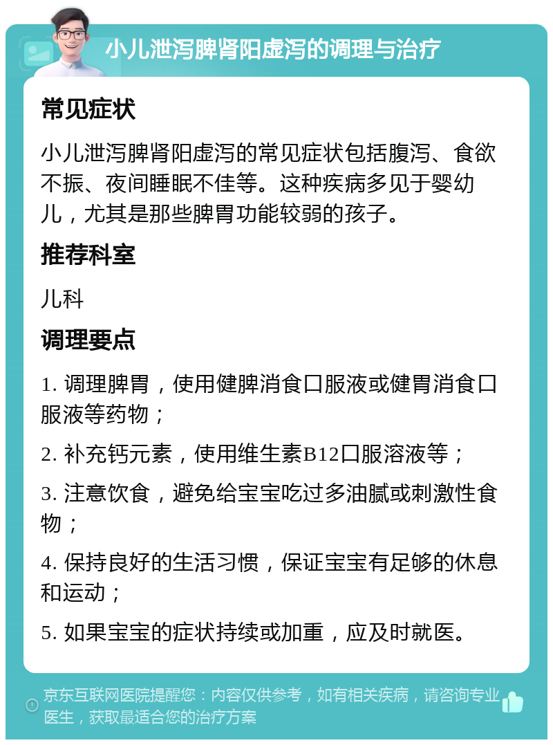 小儿泄泻脾肾阳虚泻的调理与治疗 常见症状 小儿泄泻脾肾阳虚泻的常见症状包括腹泻、食欲不振、夜间睡眠不佳等。这种疾病多见于婴幼儿，尤其是那些脾胃功能较弱的孩子。 推荐科室 儿科 调理要点 1. 调理脾胃，使用健脾消食口服液或健胃消食口服液等药物； 2. 补充钙元素，使用维生素B12口服溶液等； 3. 注意饮食，避免给宝宝吃过多油腻或刺激性食物； 4. 保持良好的生活习惯，保证宝宝有足够的休息和运动； 5. 如果宝宝的症状持续或加重，应及时就医。