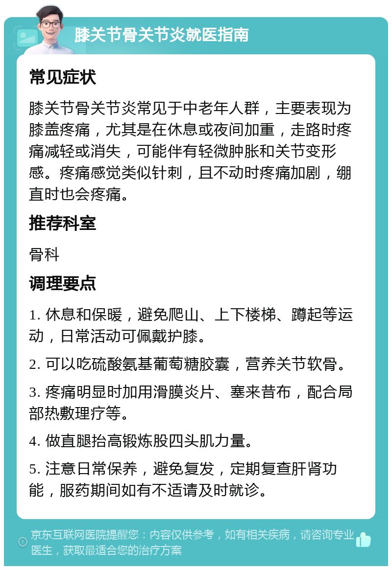 膝关节骨关节炎就医指南 常见症状 膝关节骨关节炎常见于中老年人群，主要表现为膝盖疼痛，尤其是在休息或夜间加重，走路时疼痛减轻或消失，可能伴有轻微肿胀和关节变形感。疼痛感觉类似针刺，且不动时疼痛加剧，绷直时也会疼痛。 推荐科室 骨科 调理要点 1. 休息和保暖，避免爬山、上下楼梯、蹲起等运动，日常活动可佩戴护膝。 2. 可以吃硫酸氨基葡萄糖胶囊，营养关节软骨。 3. 疼痛明显时加用滑膜炎片、塞来昔布，配合局部热敷理疗等。 4. 做直腿抬高锻炼股四头肌力量。 5. 注意日常保养，避免复发，定期复查肝肾功能，服药期间如有不适请及时就诊。