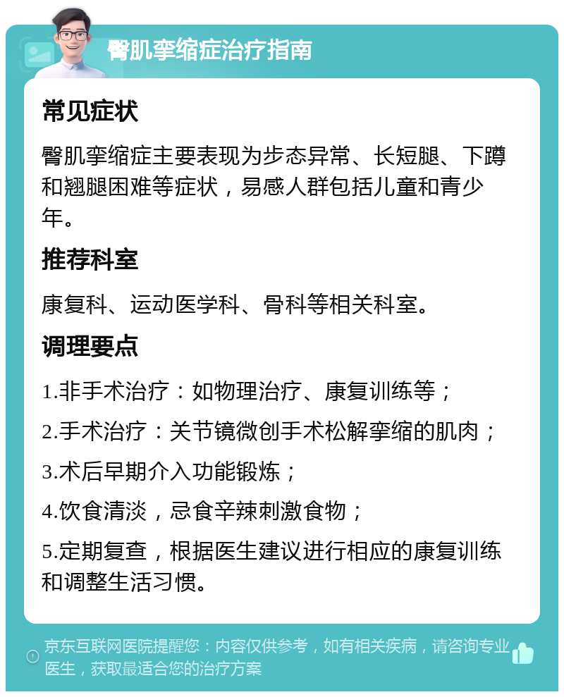 臀肌挛缩症治疗指南 常见症状 臀肌挛缩症主要表现为步态异常、长短腿、下蹲和翘腿困难等症状，易感人群包括儿童和青少年。 推荐科室 康复科、运动医学科、骨科等相关科室。 调理要点 1.非手术治疗：如物理治疗、康复训练等； 2.手术治疗：关节镜微创手术松解挛缩的肌肉； 3.术后早期介入功能锻炼； 4.饮食清淡，忌食辛辣刺激食物； 5.定期复查，根据医生建议进行相应的康复训练和调整生活习惯。