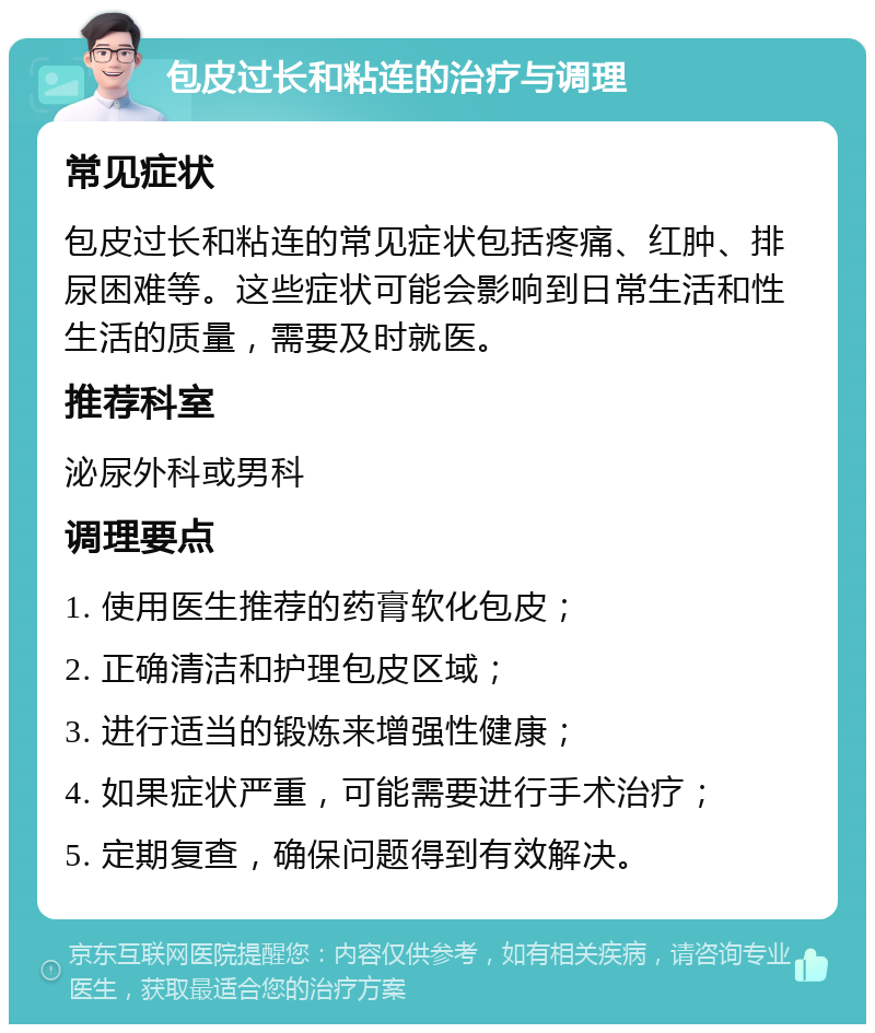 包皮过长和粘连的治疗与调理 常见症状 包皮过长和粘连的常见症状包括疼痛、红肿、排尿困难等。这些症状可能会影响到日常生活和性生活的质量，需要及时就医。 推荐科室 泌尿外科或男科 调理要点 1. 使用医生推荐的药膏软化包皮； 2. 正确清洁和护理包皮区域； 3. 进行适当的锻炼来增强性健康； 4. 如果症状严重，可能需要进行手术治疗； 5. 定期复查，确保问题得到有效解决。