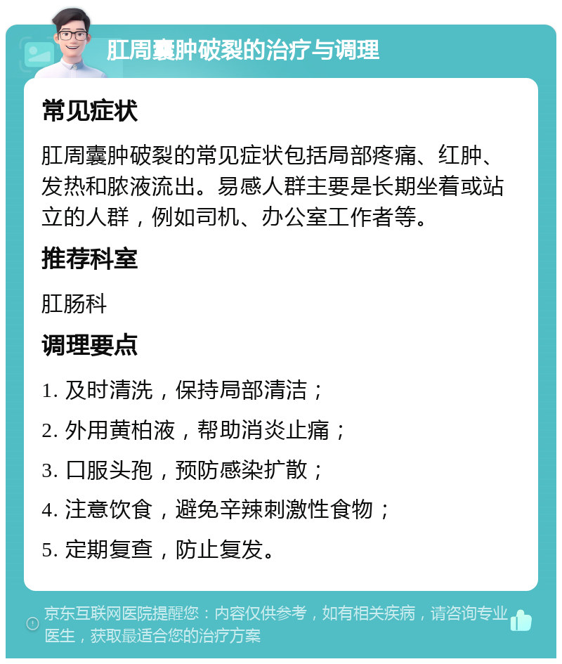 肛周囊肿破裂的治疗与调理 常见症状 肛周囊肿破裂的常见症状包括局部疼痛、红肿、发热和脓液流出。易感人群主要是长期坐着或站立的人群，例如司机、办公室工作者等。 推荐科室 肛肠科 调理要点 1. 及时清洗，保持局部清洁； 2. 外用黄柏液，帮助消炎止痛； 3. 口服头孢，预防感染扩散； 4. 注意饮食，避免辛辣刺激性食物； 5. 定期复查，防止复发。