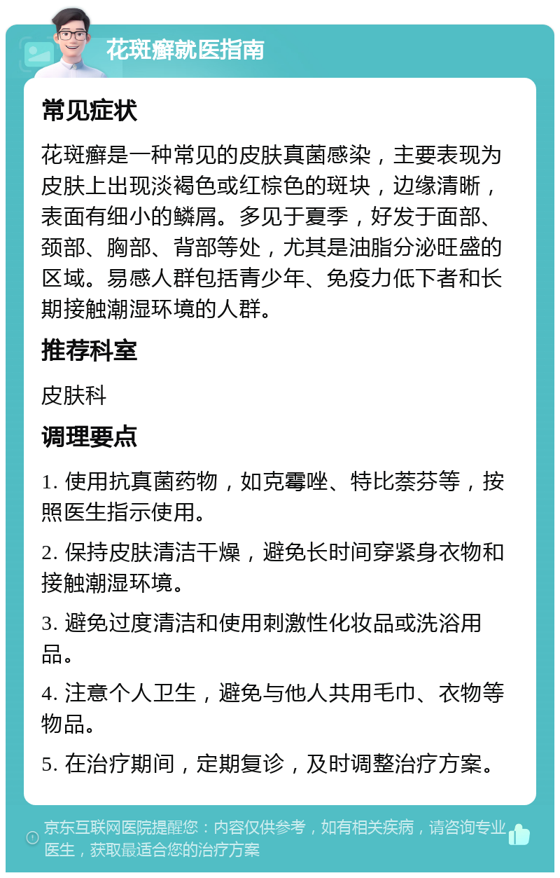 花斑癣就医指南 常见症状 花斑癣是一种常见的皮肤真菌感染，主要表现为皮肤上出现淡褐色或红棕色的斑块，边缘清晰，表面有细小的鳞屑。多见于夏季，好发于面部、颈部、胸部、背部等处，尤其是油脂分泌旺盛的区域。易感人群包括青少年、免疫力低下者和长期接触潮湿环境的人群。 推荐科室 皮肤科 调理要点 1. 使用抗真菌药物，如克霉唑、特比萘芬等，按照医生指示使用。 2. 保持皮肤清洁干燥，避免长时间穿紧身衣物和接触潮湿环境。 3. 避免过度清洁和使用刺激性化妆品或洗浴用品。 4. 注意个人卫生，避免与他人共用毛巾、衣物等物品。 5. 在治疗期间，定期复诊，及时调整治疗方案。