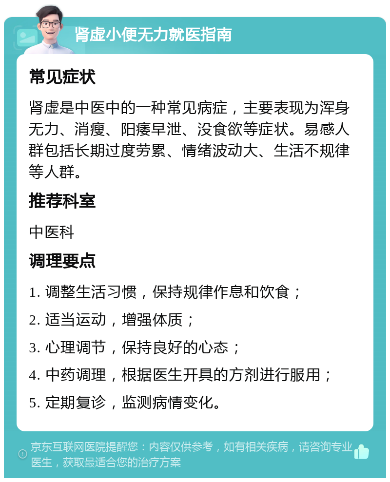 肾虚小便无力就医指南 常见症状 肾虚是中医中的一种常见病症，主要表现为浑身无力、消瘦、阳痿早泄、没食欲等症状。易感人群包括长期过度劳累、情绪波动大、生活不规律等人群。 推荐科室 中医科 调理要点 1. 调整生活习惯，保持规律作息和饮食； 2. 适当运动，增强体质； 3. 心理调节，保持良好的心态； 4. 中药调理，根据医生开具的方剂进行服用； 5. 定期复诊，监测病情变化。