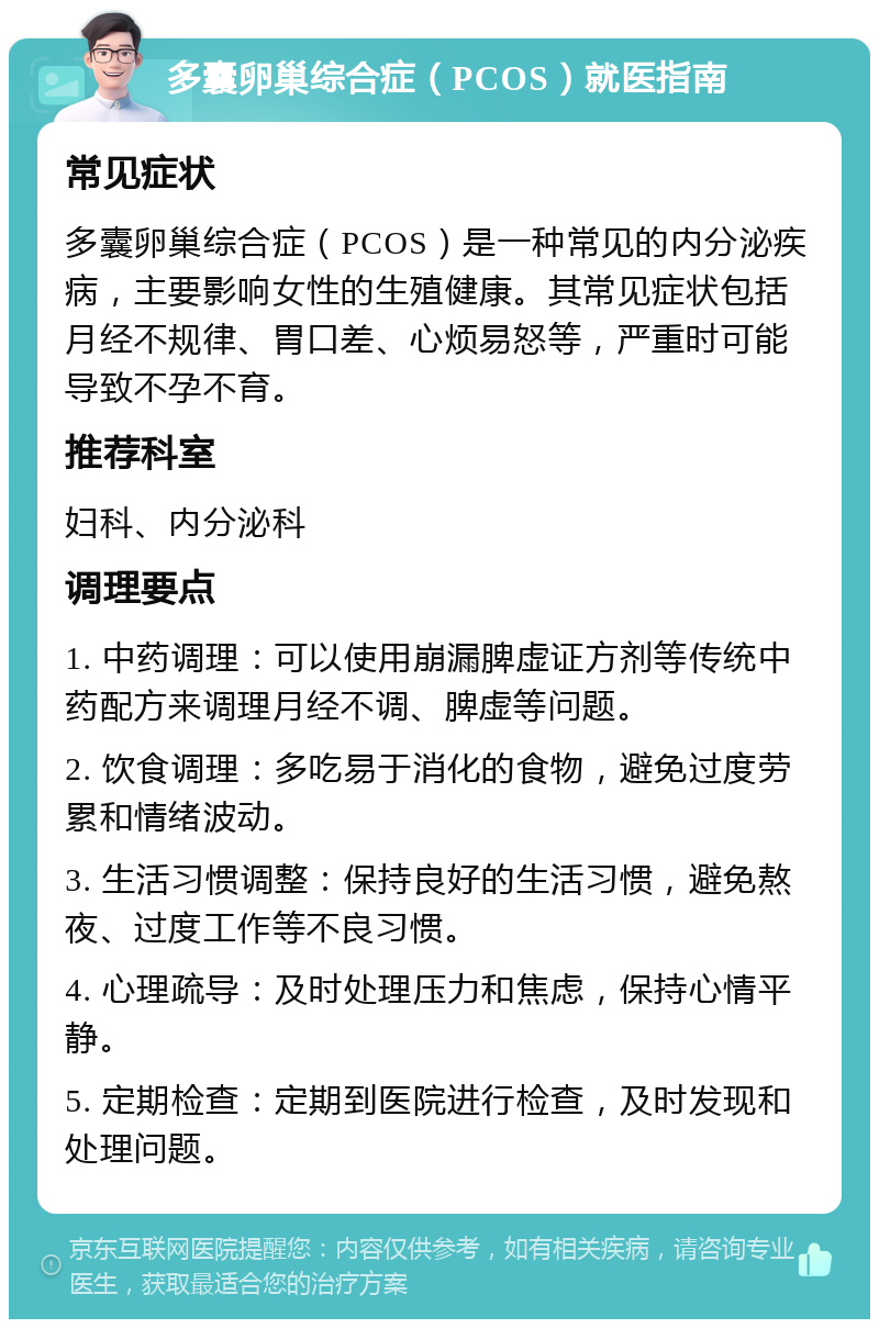 多囊卵巢综合症（PCOS）就医指南 常见症状 多囊卵巢综合症（PCOS）是一种常见的内分泌疾病，主要影响女性的生殖健康。其常见症状包括月经不规律、胃口差、心烦易怒等，严重时可能导致不孕不育。 推荐科室 妇科、内分泌科 调理要点 1. 中药调理：可以使用崩漏脾虚证方剂等传统中药配方来调理月经不调、脾虚等问题。 2. 饮食调理：多吃易于消化的食物，避免过度劳累和情绪波动。 3. 生活习惯调整：保持良好的生活习惯，避免熬夜、过度工作等不良习惯。 4. 心理疏导：及时处理压力和焦虑，保持心情平静。 5. 定期检查：定期到医院进行检查，及时发现和处理问题。