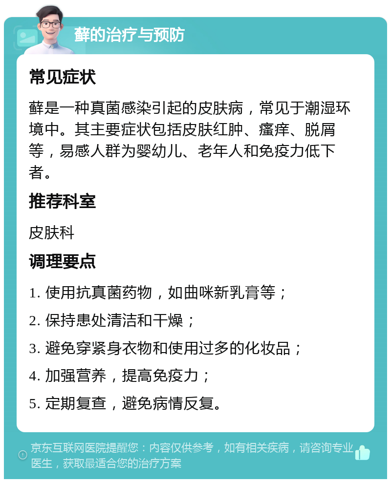 藓的治疗与预防 常见症状 藓是一种真菌感染引起的皮肤病，常见于潮湿环境中。其主要症状包括皮肤红肿、瘙痒、脱屑等，易感人群为婴幼儿、老年人和免疫力低下者。 推荐科室 皮肤科 调理要点 1. 使用抗真菌药物，如曲咪新乳膏等； 2. 保持患处清洁和干燥； 3. 避免穿紧身衣物和使用过多的化妆品； 4. 加强营养，提高免疫力； 5. 定期复查，避免病情反复。