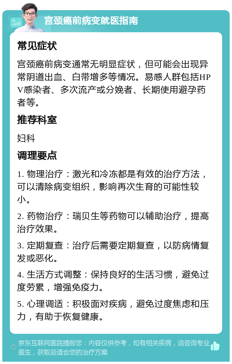 宫颈癌前病变就医指南 常见症状 宫颈癌前病变通常无明显症状，但可能会出现异常阴道出血、白带增多等情况。易感人群包括HPV感染者、多次流产或分娩者、长期使用避孕药者等。 推荐科室 妇科 调理要点 1. 物理治疗：激光和冷冻都是有效的治疗方法，可以清除病变组织，影响再次生育的可能性较小。 2. 药物治疗：瑞贝生等药物可以辅助治疗，提高治疗效果。 3. 定期复查：治疗后需要定期复查，以防病情复发或恶化。 4. 生活方式调整：保持良好的生活习惯，避免过度劳累，增强免疫力。 5. 心理调适：积极面对疾病，避免过度焦虑和压力，有助于恢复健康。